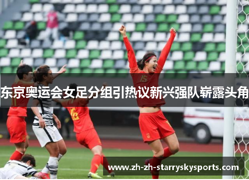 东京奥运会女足分组引热议新兴强队崭露头角 东京奥运会女足分组引热议新兴强队崭露头角